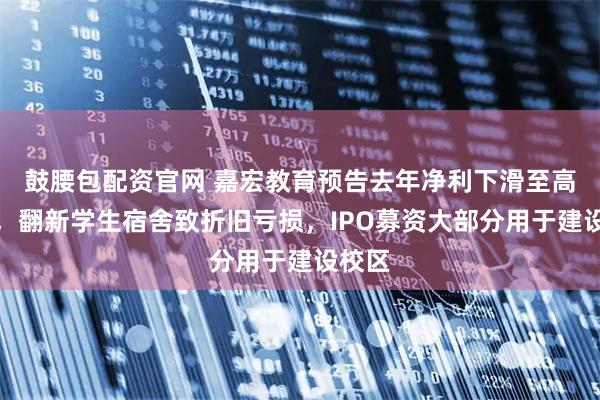 鼓腰包配资官网 嘉宏教育预告去年净利下滑至高三成，翻新学生宿舍致折旧亏损，IPO募资大部分用于建设校区
