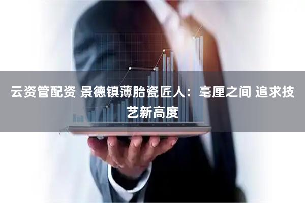 云资管配资 景德镇薄胎瓷匠人：毫厘之间 追求技艺新高度