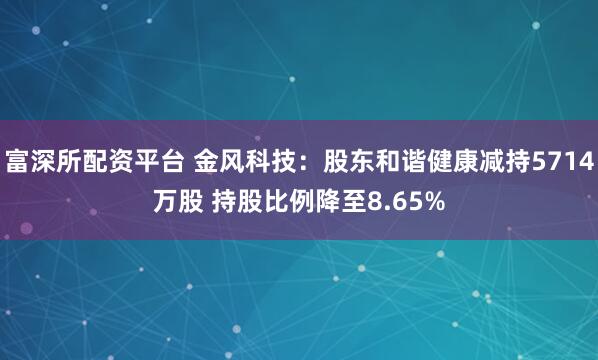 富深所配资平台 金风科技：股东和谐健康减持5714万股 持股比例降至8.65%