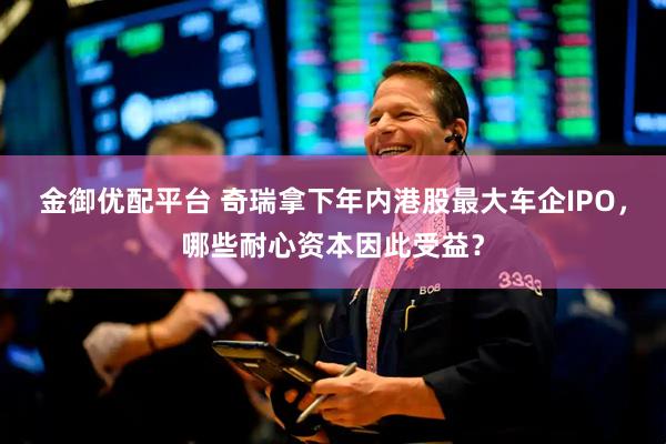 金御优配平台 奇瑞拿下年内港股最大车企IPO，哪些耐心资本因此受益？