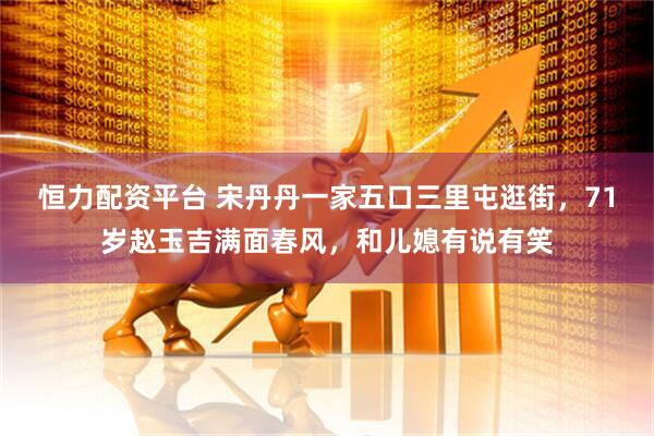 恒力配资平台 宋丹丹一家五口三里屯逛街，71岁赵玉吉满面春风，和儿媳有说有笑