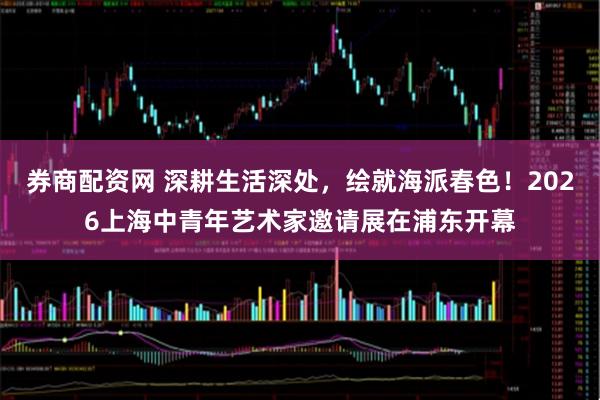 券商配资网 深耕生活深处，绘就海派春色！2026上海中青年艺术家邀请展在浦东开幕