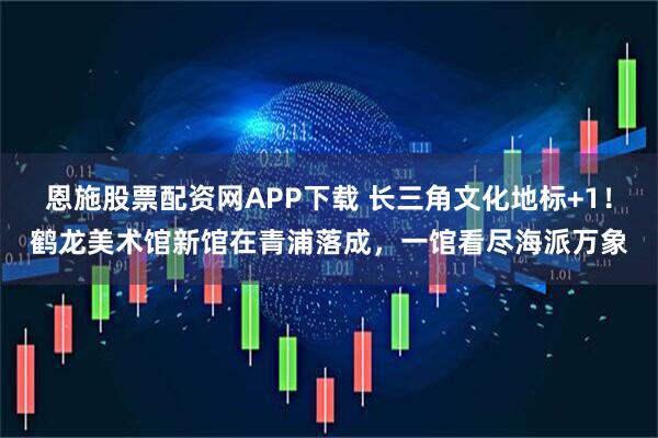 恩施股票配资网APP下载 长三角文化地标+1！鹤龙美术馆新馆在青浦落成，一馆看尽海派万象