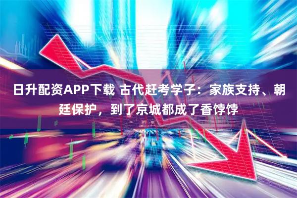 日升配资APP下载 古代赶考学子:家族支持、朝廷保护,到了京城都成了香饽饽