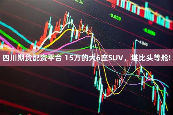 四川期货配资平台 15万的大6座SUV，堪比头等舱!