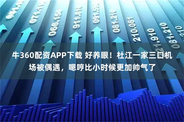 牛360配资APP下载 好养眼！杜江一家三口机场被偶遇，嗯哼比小时候更加帅气了