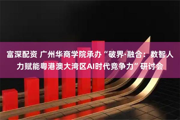 富深配资 广州华商学院承办“破界·融合:数智人力赋能粤港澳大湾区AI时代竞争力”研讨会