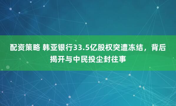 配资策略 韩亚银行33.5亿股权突遭冻结，背后揭开与中民投尘封往事