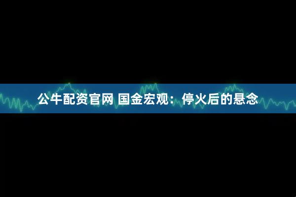 公牛配资官网 国金宏观：停火后的悬念