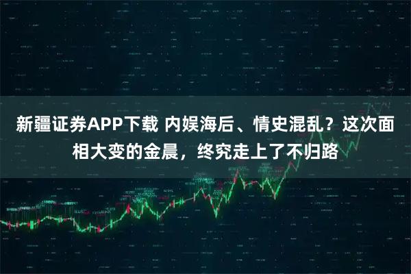 新疆证券APP下载 内娱海后、情史混乱？这次面相大变的金晨，终究走上了不归路