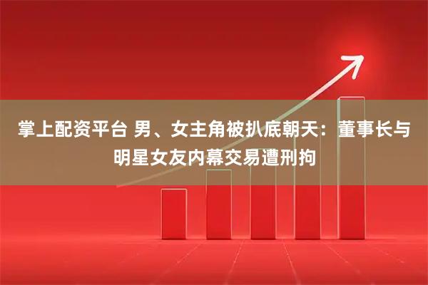 掌上配资平台 男、女主角被扒底朝天：董事长与明星女友内幕交易遭刑拘