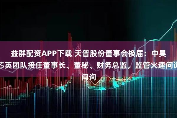 益群配资APP下载 天普股份董事会换届：中昊芯英团队接任董事长、董秘、财务总监，监管火速问询