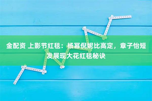 金配资 上影节红毯：杨幂倪妮比高定，章子怡短发展现大花红毯秘诀