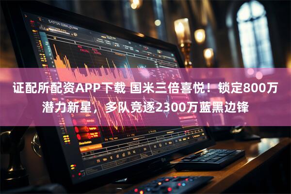 证配所配资APP下载 国米三倍喜悦！锁定800万潜力新星，多队竞逐2300万蓝黑边锋