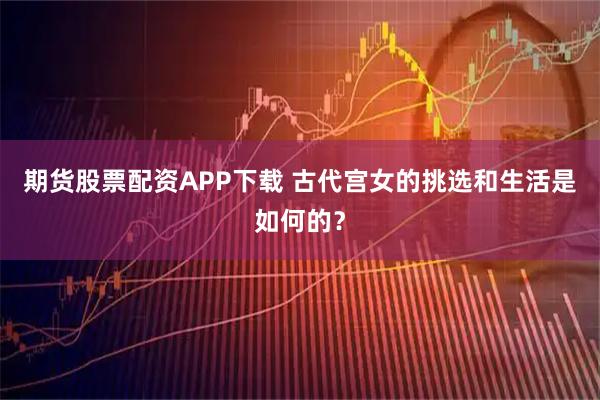 期货股票配资APP下载 古代宫女的挑选和生活是如何的？