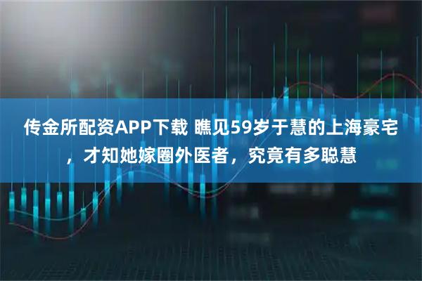 传金所配资APP下载 瞧见59岁于慧的上海豪宅，才知她嫁圈外医者，究竟有多聪慧