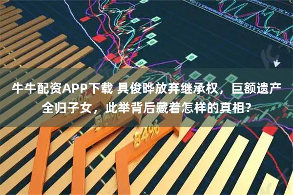 牛牛配资APP下载 具俊晔放弃继承权，巨额遗产全归子女，此举背后藏着怎样的真相？