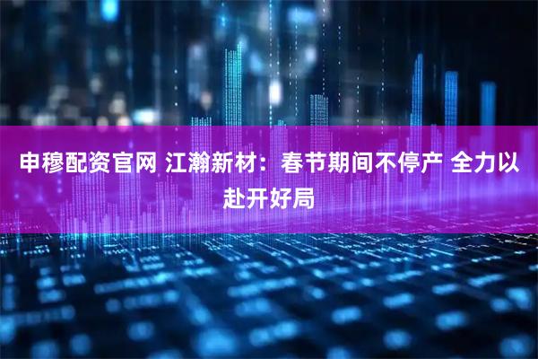 申穆配资官网 江瀚新材：春节期间不停产 全力以赴开好局