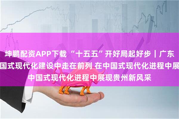 坤鹏配资APP下载 “十五五”开好局起好步｜广东奋力在推进中国式现代化建设中走在前列 在中国式现代化进程中展现贵州新风采