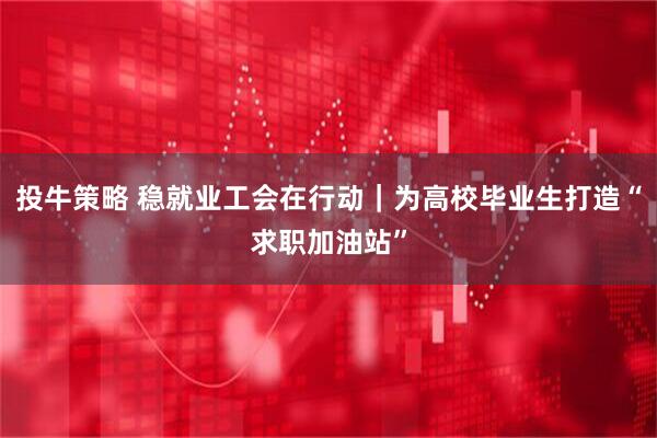 投牛策略 稳就业工会在行动｜为高校毕业生打造“求职加油站”