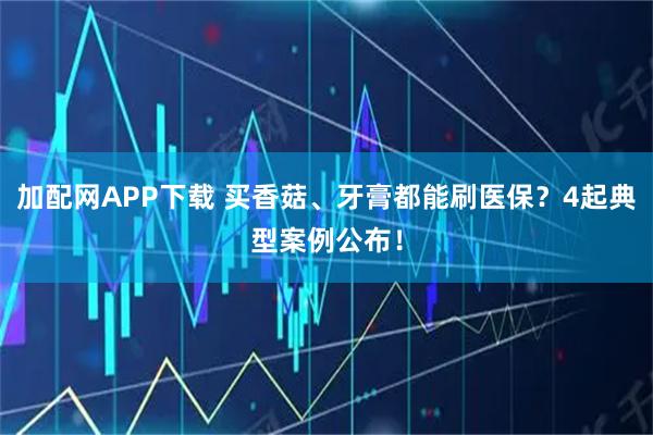 加配网APP下载 买香菇、牙膏都能刷医保？4起典型案例公布！