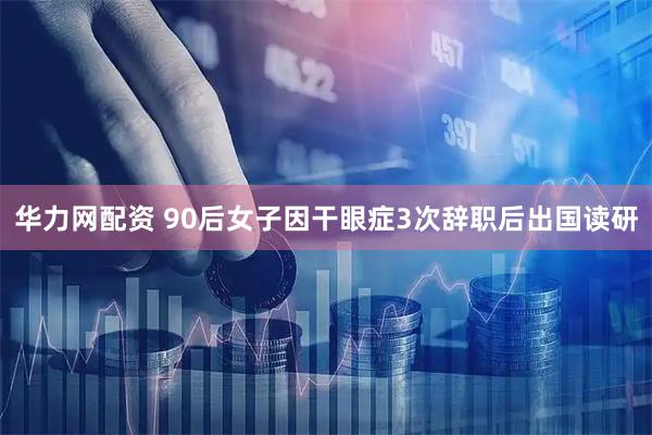 华力网配资 90后女子因干眼症3次辞职后出国读研